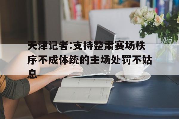 天津记者:支持整肃赛场秩序不成体统的主场处罚不姑息