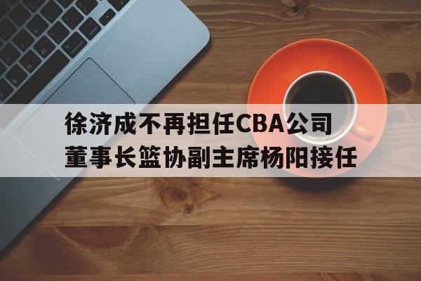 星空体育官网下载-徐济成不再担任CBA公司董事长篮协副主席杨阳接任的简单介绍  第1张