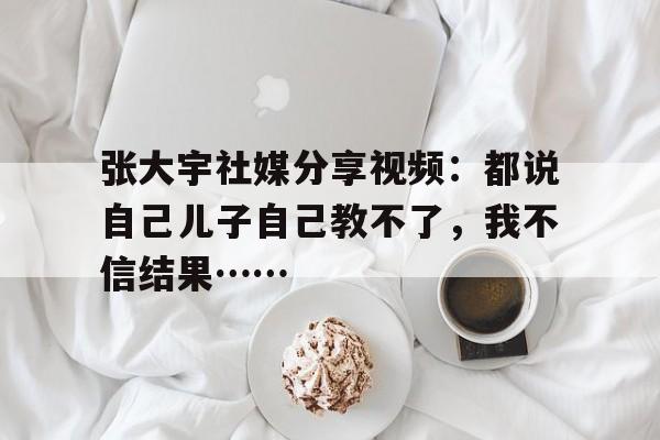 张大宇社媒分享视频：都说自己儿子自己教不了，我不信结果……的简单介绍