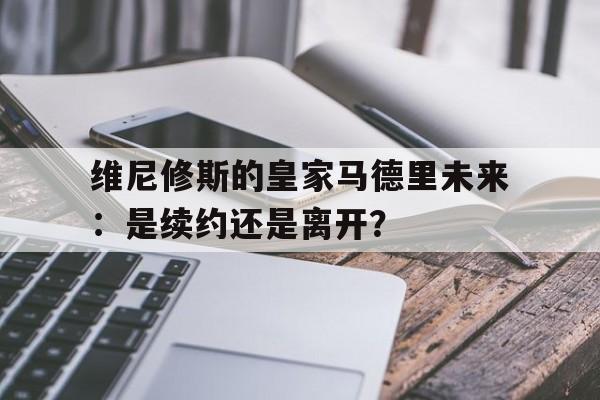 包含维尼修斯的皇家马德里未来：是续约还是离开？的词条