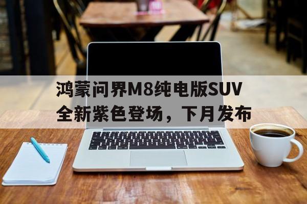 包含鸿蒙问界M8纯电版SUV全新紫色登场，下月发布的词条