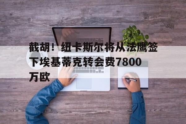 截胡！纽卡斯尔将从法鹰签下埃基蒂克转会费7800万欧的简单介绍